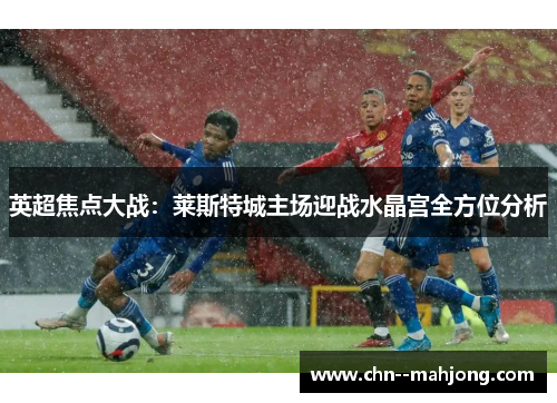 英超焦点大战:莱斯特城主场迎战水晶宫全方位分析 英超焦点大战:莱斯特城主场迎战水晶宫全方位分析