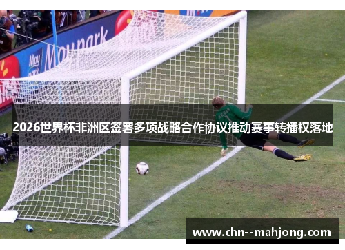 2026世界杯非洲区签署多项战略合作协议推动赛事转播权落地