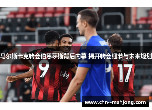 马尔斯卡克转会伯恩茅斯背后内幕 揭开转会细节与未来规划 马尔斯卡克转会伯恩茅斯背后内幕 揭开转会细节与未来规划