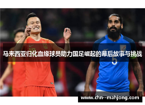 马来西亚归化血缘球员助力国足崛起的幕后故事与挑战 马来西亚归化血缘球员助力国足崛起的幕后故事与挑战