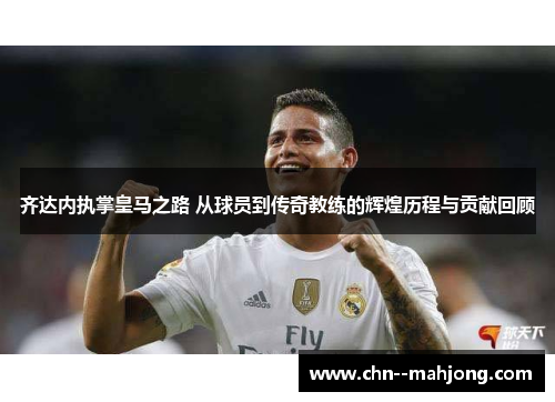 齐达内执掌皇马之路 从球员到传奇教练的辉煌历程与贡献回顾